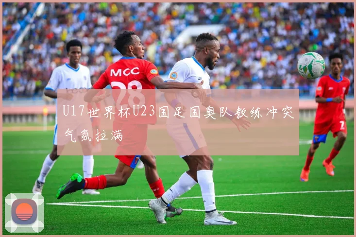 U17世界杯U23国足国奥队教练冲突气氛拉满