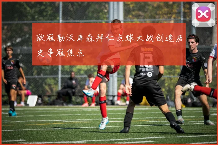 欧冠勒沃库森拜仁点球大战创造历史争冠焦点