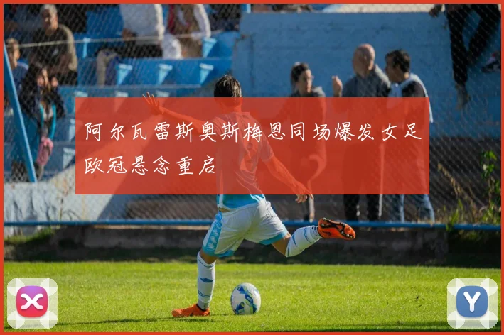 阿尔瓦雷斯奥斯梅恩同场爆发女足欧冠悬念重启