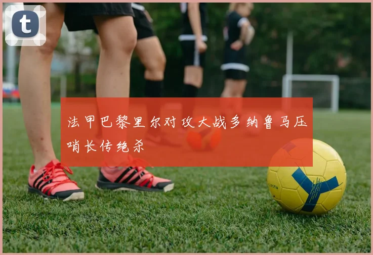 法甲巴黎里尔对攻大战多纳鲁马压哨长传绝杀