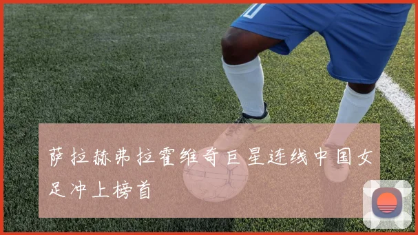 萨拉赫弗拉霍维奇巨星连线中国女足冲上榜首