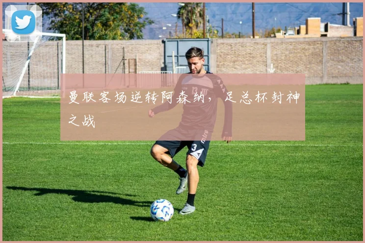 曼联客场逆转阿森纳，足总杯封神之战