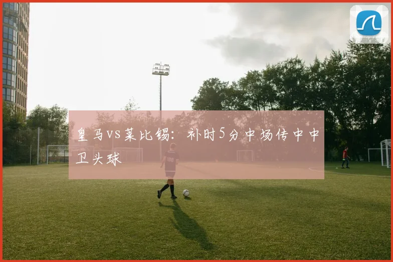 皇马vs莱比锡：补时5分中场传中中卫头球