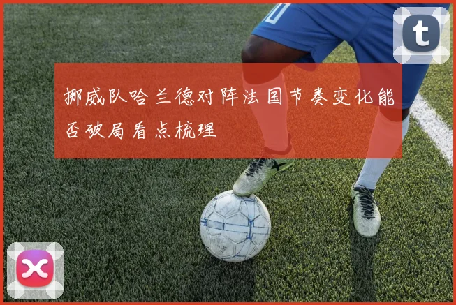 挪威队哈兰德对阵法国节奏变化能否破局看点梳理