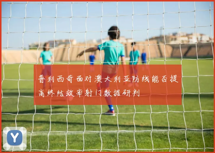 普利西奇面对澳大利亚防线能否提高终结效率射门数据研判