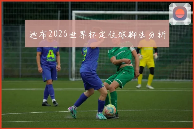迪布2026世界杯定位球脚法分析