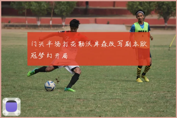 门兴半场打花勒沃库森改写剧本欧冠梦幻开局