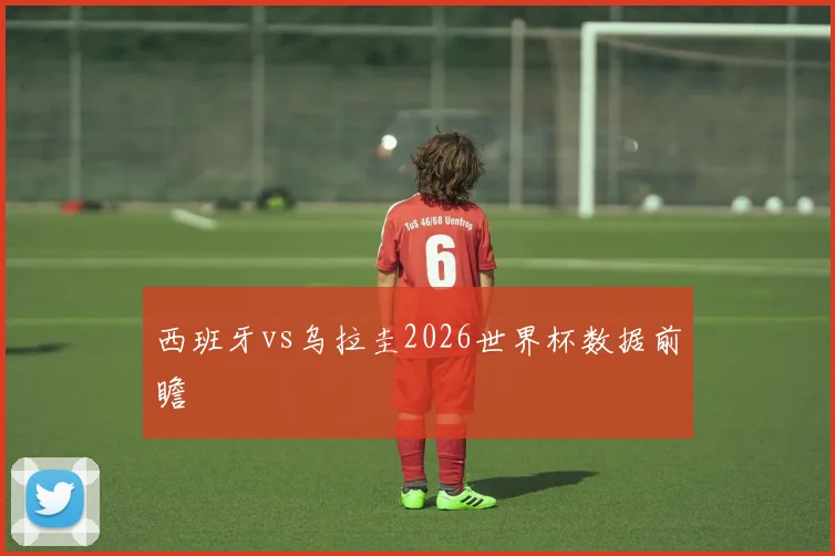 西班牙vs乌拉圭2026世界杯数据前瞻