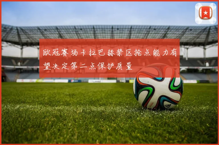 欧冠赛场卡拉巴赫禁区抢点能力有望决定第二点保护质量