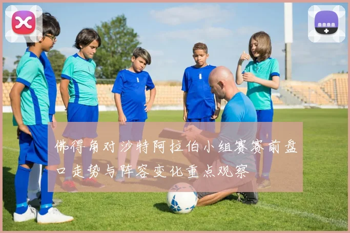 佛得角对沙特阿拉伯小组赛赛前盘口走势与阵容变化重点观察