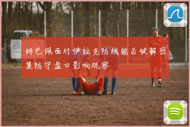 姆巴佩面对伊拉克防线能否破解密集防守盘口影响观察