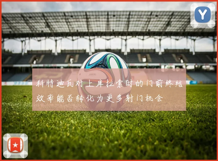 科特迪瓦对上库拉索时的门前终结效率能否转化为更多射门机会