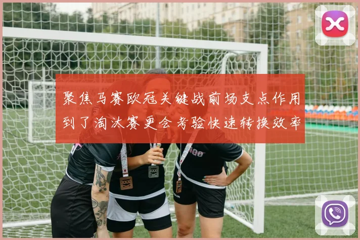 聚焦马赛欧冠关键战前场支点作用到了淘汰赛更会考验快速转换效率