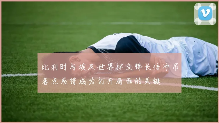 比利时与埃及世界杯交锋长传冲吊落点或将成为打开局面的关键