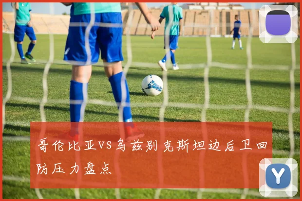 哥伦比亚vs乌兹别克斯坦边后卫回防压力盘点