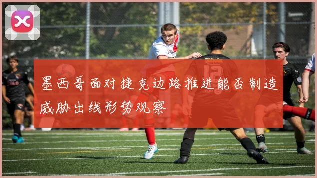 墨西哥面对捷克边路推进能否制造威胁出线形势观察