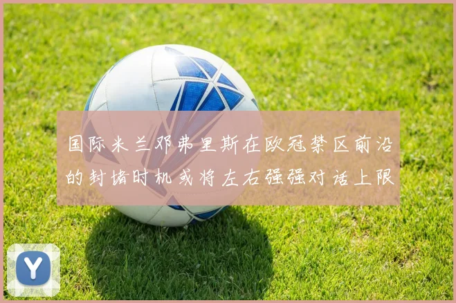 国际米兰邓弗里斯在欧冠禁区前沿的封堵时机或将左右强强对话上限