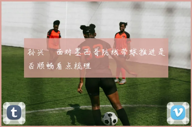 孙兴慜面对墨西哥防线带球推进是否顺畅看点梳理