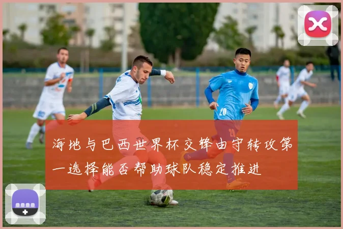 海地与巴西世界杯交锋由守转攻第一选择能否帮助球队稳定推进