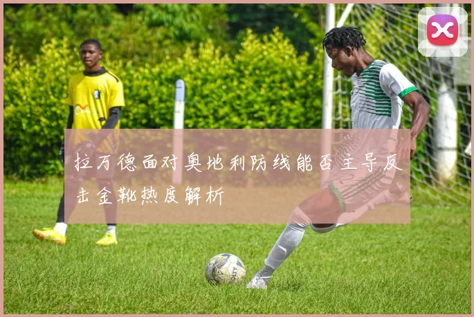 拉万德面对奥地利防线能否主导反击金靴热度解析