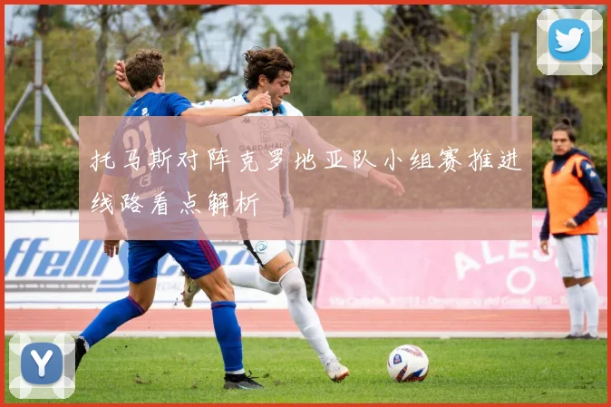 托马斯对阵克罗地亚队小组赛推进线路看点解析