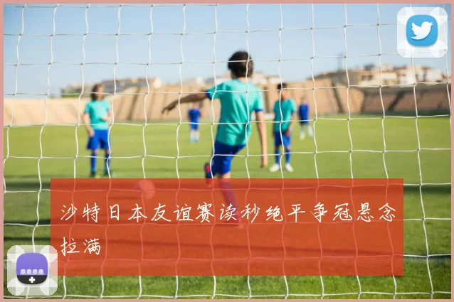 沙特日本友谊赛读秒绝平争冠悬念拉满