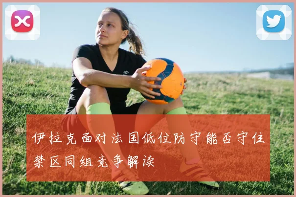 伊拉克面对法国低位防守能否守住禁区同组竞争解读