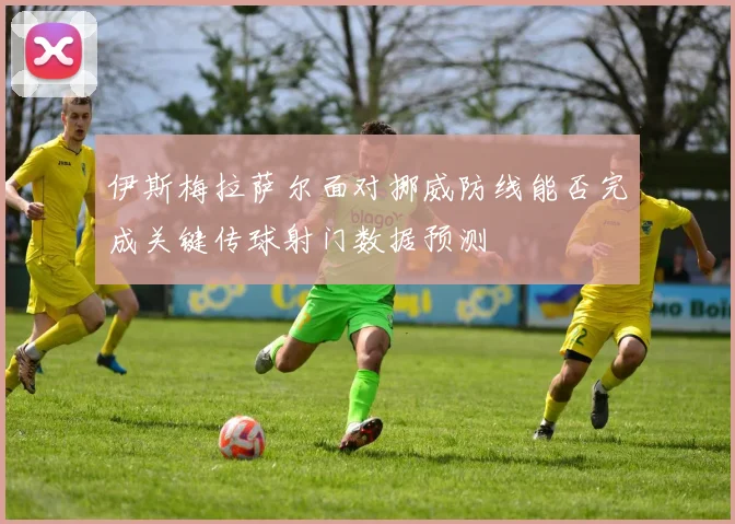 伊斯梅拉萨尔面对挪威防线能否完成关键传球射门数据预测