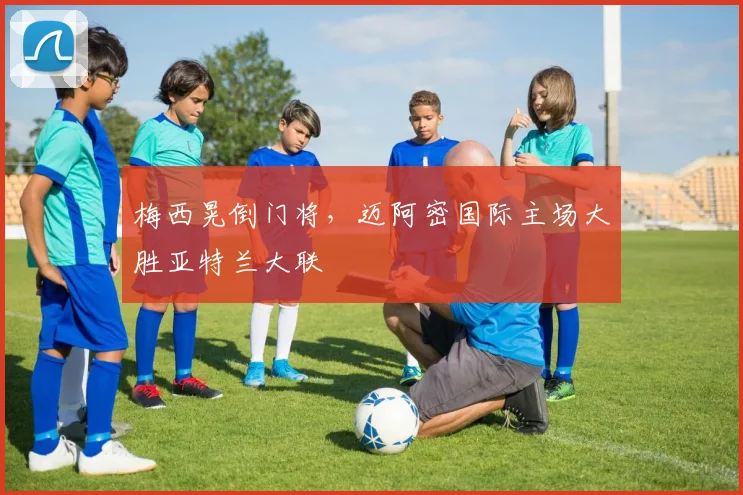 梅西晃倒门将，迈阿密国际主场大胜亚特兰大联