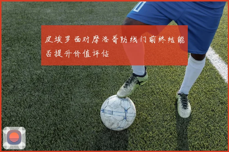 皮埃罗面对摩洛哥防线门前终结能否提升价值评估