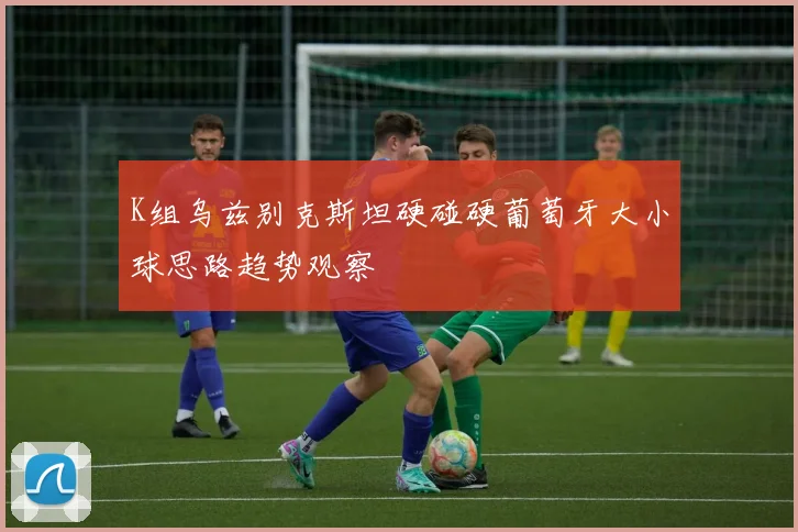 K组乌兹别克斯坦硬碰硬葡萄牙大小球思路趋势观察